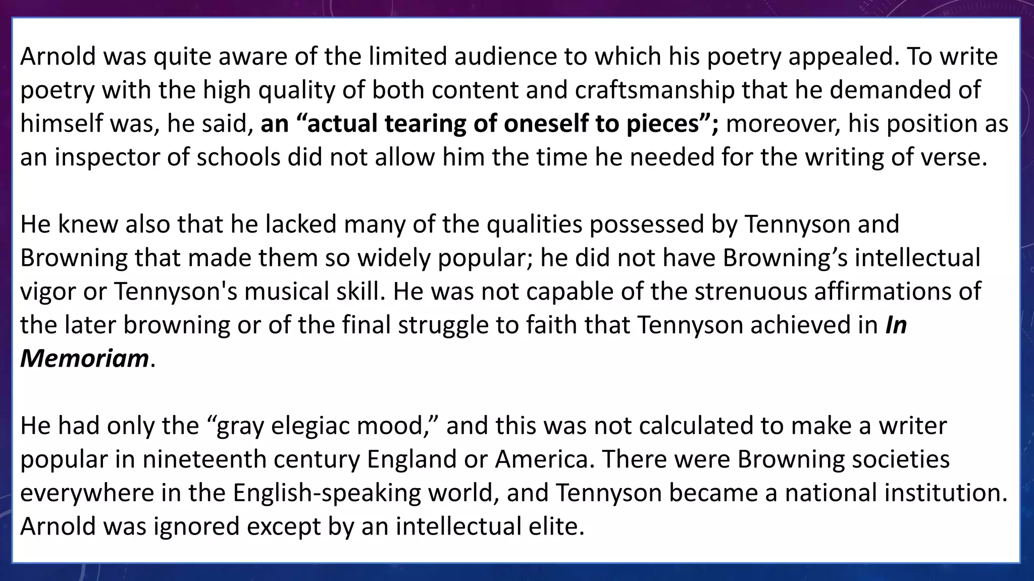 Arnold was quite aware of the limited audience to which his poetry appealed. To write
poetry with the high quality of both content and craftsmanship that he demanded of
himself was, he said, an “actual tearing of oneself to pieces”; moreover, his position as
an inspector of schools did not allow him the time he needed for the writing of verse.
He knew also that he lacked many of the qualities possessed by Tennyson and
Browning that made them so widely popular; he did not have Browning’s intellectual
vigor or Tennyson's musical skill. He was not capable of the strenuous affirmations of
the later browning or of the final struggle to faith that Tennyson achieved in In
Memoriam.
He had only the “gray elegiac mood,” and this was not calculated to make a writer
popular in nineteenth century England or America. There were Browning societies
everywhere in the English-speaking world, and Tennyson became a national institution.
Arnold was ignored except by an intellectual elite.
 