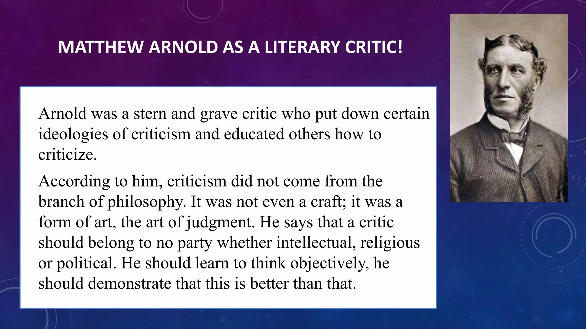 MATTHEW ARNOLD AS A LITERARY CRITIC!
• Arnold was a stern and grave critic who put down certain
ideologies of criticism and educated others how to
criticize.
• According to him, criticism did not come from the
branch of philosophy. It was not even a craft; it was a
form of art, the art of judgment. He says that a critic
should belong to no party whether intellectual, religious
or political. He should learn to think objectively, he
should demonstrate that this is better than that.
 