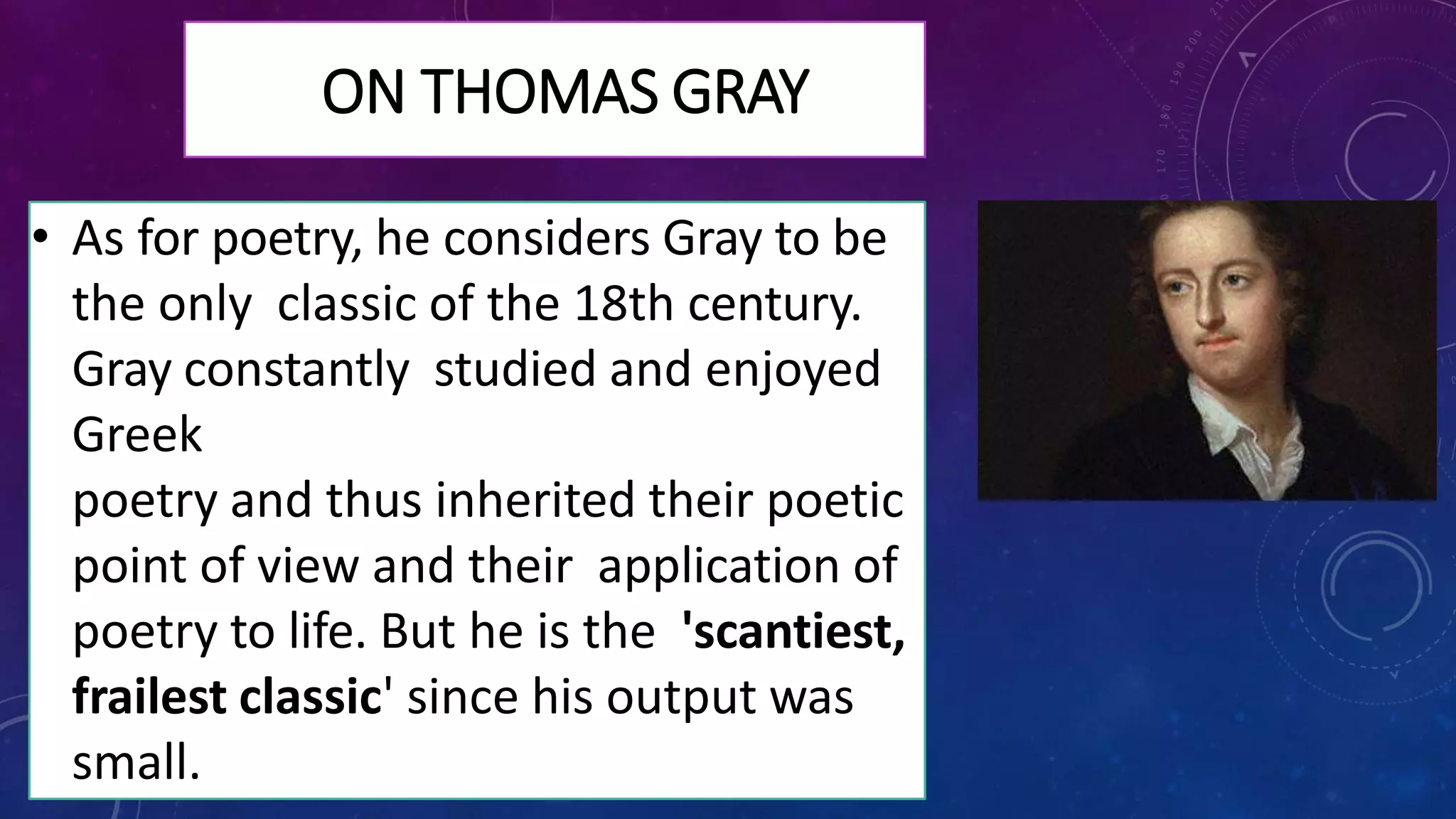 ON THOMAS GRAY
• As for poetry, he considers Gray to be
the only classic of the 18th century.
Gray constantly studied and enjoyed
Greek
poetry and thus inherited their poetic
point of view and their application of
poetry to life. But he is the 'scantiest,
frailest classic' since his output was
small.
 