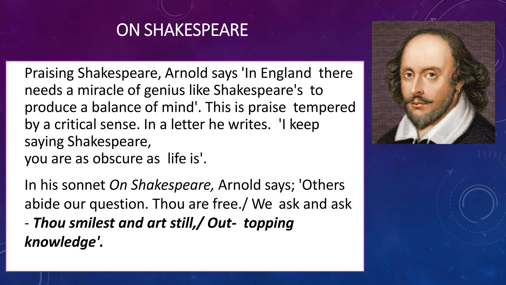 ON SHAKESPEARE
• Praising Shakespeare, Arnold says 'In England there
needs a miracle of genius like Shakespeare's to
produce a balance of mind'. This is praise tempered
by a critical sense. In a letter he writes. 'I keep
saying Shakespeare,
you are as obscure as life is'.
• In his sonnet On Shakespeare, Arnold says; 'Others
abide our question. Thou are free./ We ask and ask
- Thou smilest and art still,/ Out- topping
knowledge'.
 
