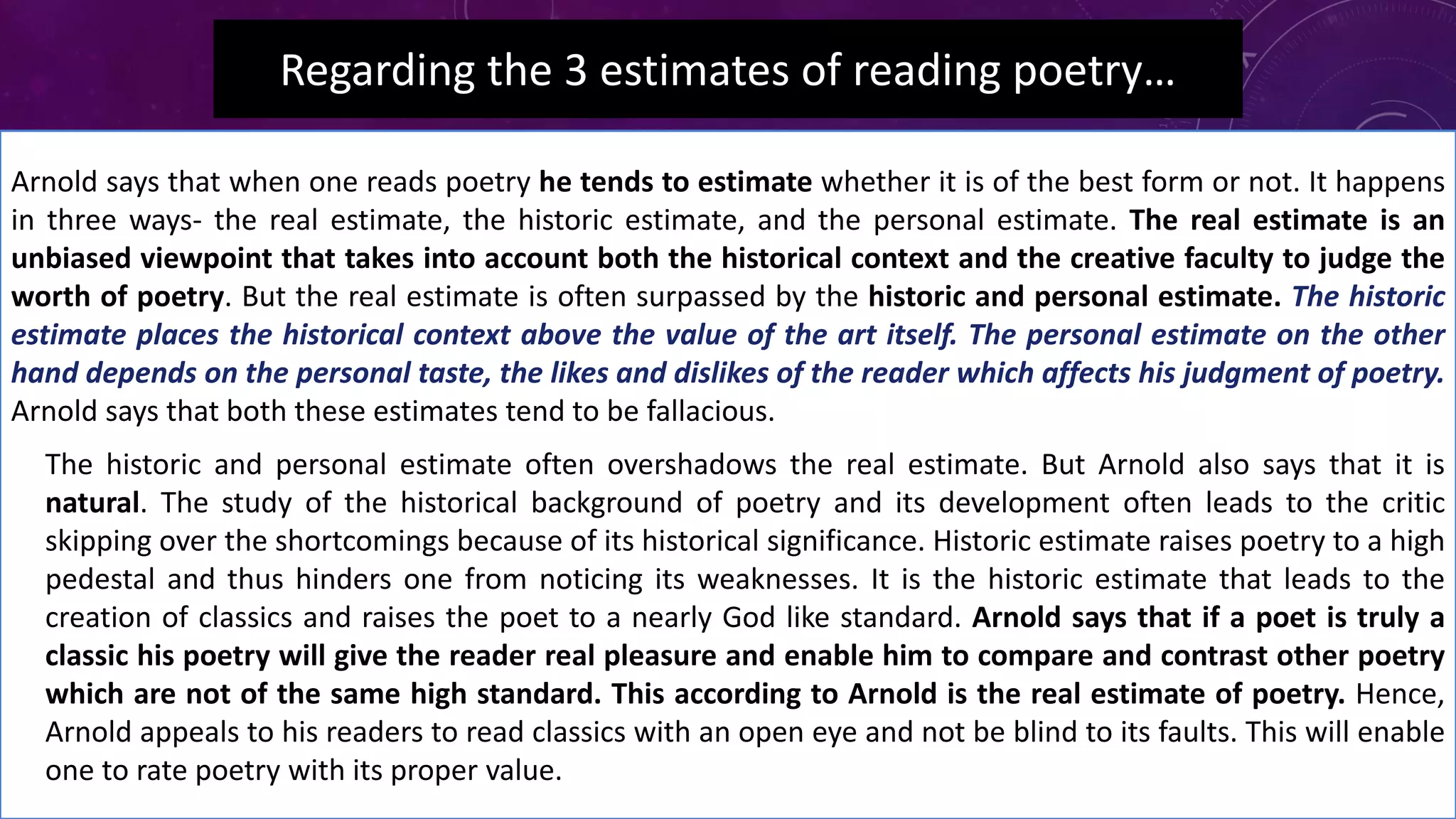 Regarding the 3 estimates of reading poetry…
Arnold says that when one reads poetry he tends to estimate whether it is of the best form or not. It happens
in three ways- the real estimate, the historic estimate, and the personal estimate. The real estimate is an
unbiased viewpoint that takes into account both the historical context and the creative faculty to judge the
worth of poetry. But the real estimate is often surpassed by the historic and personal estimate. The historic
estimate places the historical context above the value of the art itself. The personal estimate on the other
hand depends on the personal taste, the likes and dislikes of the reader which affects his judgment of poetry.
Arnold says that both these estimates tend to be fallacious.
• The historic and personal estimate often overshadows the real estimate. But Arnold also says that it is
natural. The study of the historical background of poetry and its development often leads to the critic
skipping over the shortcomings because of its historical significance. Historic estimate raises poetry to a high
pedestal and thus hinders one from noticing its weaknesses. It is the historic estimate that leads to the
creation of classics and raises the poet to a nearly God like standard. Arnold says that if a poet is truly a
classic his poetry will give the reader real pleasure and enable him to compare and contrast other poetry
which are not of the same high standard. This according to Arnold is the real estimate of poetry. Hence,
Arnold appeals to his readers to read classics with an open eye and not be blind to its faults. This will enable
one to rate poetry with its proper value.
 