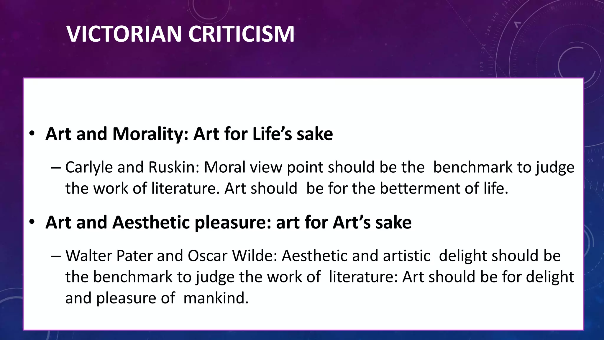 VICTORIAN CRITICISM
• Art and Morality: Art for Life’s sake
– Carlyle and Ruskin: Moral view point should be the benchmark to judge
the work of literature. Art should be for the betterment of life.
• Art and Aesthetic pleasure: art for Art’s sake
– Walter Pater and Oscar Wilde: Aesthetic and artistic delight should be
the benchmark to judge the work of literature: Art should be for delight
and pleasure of mankind.
 