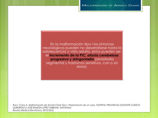 Ruiz I, Cano A. Malformación de Arnold Chiari tipo I. Presentación de un caso. HOSPITAL PROVINCIAL DOCENTE CLÍNICO
QUIRÚRGICO JOSÉ RAMÓN LÓPEZ TABRANE. MATANZAS
Revista Médica Electrónica. 2010;32(5)
 