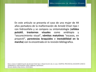 Ruiz I, Cano A. Malformación de Arnold Chiari tipo I. Presentación de un caso. HOSPITAL PROVINCIAL DOCENTE CLÍNICO
QUIRÚRGICO JOSÉ RAMÓN LÓPEZ TABRANE. MATANZAS
Revista Médica Electrónica. 2010;32(5)
En este artículo se presenta el caso de una mujer de 44
años portadora de la malformación de Arnold Chiari tipo I
con hidrocefalia y se compara su sintomatología (cefalea
pulsátil, trastornos visuales como ambliopía y
“oscurecimiento visual”, vómitos matutinos “escasos, en
proyectil”, parestesias braquiales e inestabilidad en la
marcha) con la encontrada en la revisión bibliografíca.
 