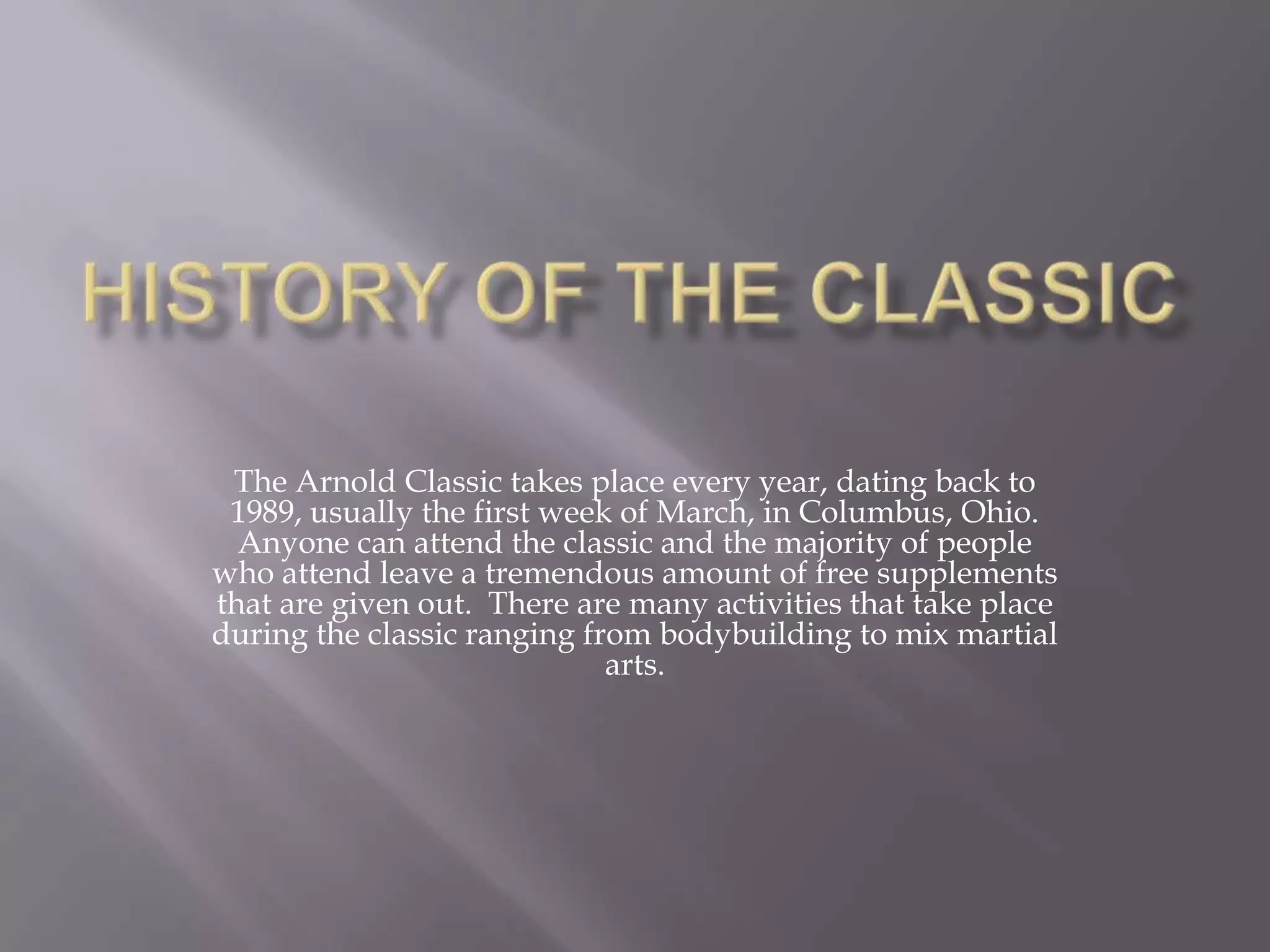 History of the ClassicThe Arnold Classic takes place every year, dating back to 1989, usually the first week of March, in Columbus, Ohio.  Anyone can attend the classic and the majority of people who attend leave a tremendous amount of free supplements that are given out.  There are many activities that take place during the classic ranging from bodybuilding to mix martial arts. 