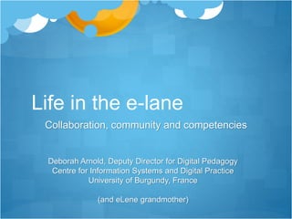 Life in the e-lane 
Collaboration, community and competencies 
Deborah Arnold, Deputy Director for Digital Pedagogy 
Centre for Information Systems and Digital Practice 
University of Burgundy, France 
(and eLene grandmother) 
 