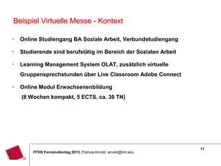 11
FFHS Fernstudientag 2013, Patricia Arnold, arnold@hm.edu
 Online Studiengang BA Soziale Arbeit, Verbundstudiengang
 Studierende sind berufstätig im Bereich der Sozialen Arbeit
 Learning Management System OLAT, zusätzlich virtuelle
Gruppensprechstunden über Live Classroom Adobe Connect
 Online Modul Erwachsenenbildung
(8 Wochen kompakt, 5 ECTS, ca. 30 TN)
Beispiel Virtuelle Messe - Kontext
 