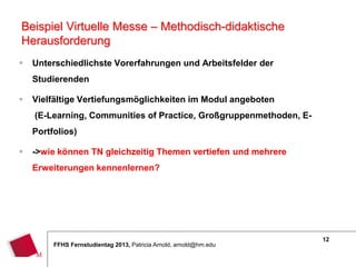 12
FFHS Fernstudientag 2013, Patricia Arnold, arnold@hm.edu
 Unterschiedlichste Vorerfahrungen und Arbeitsfelder der
Studierenden
 Vielfältige Vertiefungsmöglichkeiten im Modul angeboten
(E-Learning, Communities of Practice, Großgruppenmethoden, E-
Portfolios)
 ->wie können TN gleichzeitig Themen vertiefen und mehrere
Erweiterungen kennenlernen?
Beispiel Virtuelle Messe – Methodisch-didaktische
Herausforderung
 