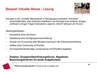 14
FFHS Fernstudientag 2013, Patricia Arnold, arnold@hm.edu
Beispiel Virtuelle Messe - Lösung
Konzept on als „virtueller Messestand“ in Kleingruppe erarbeiten, individuell
wertschätzendes, aber kritisches Feedback zum Konzept einer anderen Gruppe
verfassen und ggf. Fragen formulieren, eigenen „Stand“ betreuen (im Forum)
Wahlmöglichkeiten:
 Konzeption eines Seminars
 Gestaltung einer Großgruppenveranstaltung
 Einsatz von E-Learning oder Blended Learning in der Erwachsenenbildung
 Aufbau einer Community of Practice
 Für Experimentierfreudige: Lernprozesse mit EPortfolio begleiten
 Zeitplan, Gruppen/Ideenfindungsforum, Abgabeort,
Bewertungskriterien für beide Aufgabenteile
 