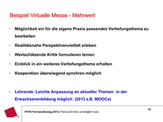 15
FFHS Fernstudientag 2013, Patricia Arnold, arnold@hm.edu
 Möglichkeit ein für die eigene Praxis passendes Vertiefungsthema zu
bearbeiten
 Realitätsnahe Perspektivenvielfalt erleben
 Wertschätzende Kritik formulieren lernen
 Einblick in ein weiteres Vertiefungsthema erhalten
 Kooperation überwiegend aynchron möglich
 Lehrende: Leichte Anpassung an aktueller Themen in der
Erwachsenenbildung möglich (2013 z.B. MOOCs)
Beispiel Virtuelle Messe - Mehrwert
 
