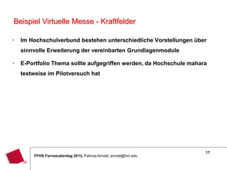 17
FFHS Fernstudientag 2013, Patricia Arnold, arnold@hm.edu
 Im Hochschulverbund bestehen unterschiedliche Vorstellungen über
sinnvolle Erweiterung der vereinbarten Grundlagenmodule
 E-Portfolio Thema sollte aufgegriffen werden, da Hochschule mahara
testweise im Pilotversuch hat
Beispiel Virtuelle Messe - Kraftfelder
 