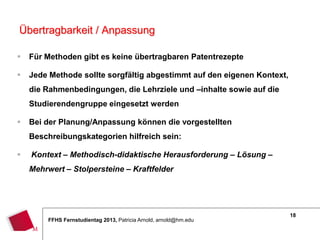 18
FFHS Fernstudientag 2013, Patricia Arnold, arnold@hm.edu
 Für Methoden gibt es keine übertragbaren Patentrezepte
 Jede Methode sollte sorgfältig abgestimmt auf den eigenen Kontext,
die Rahmenbedingungen, die Lehrziele und –inhalte sowie auf die
Studierendengruppe eingesetzt werden
 Bei der Planung/Anpassung können die vorgestellten
Beschreibungskategorien hilfreich sein:
 Kontext – Methodisch-didaktische Herausforderung – Lösung –
Mehrwert – Stolpersteine – Kraftfelder
Übertragbarkeit / Anpassung
 