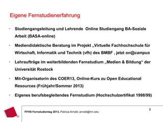 2
FFHS Fernstudientag 2013, Patricia Arnold, arnold@hm.edu
 Studiengangsleitung und Lehrende Online Studiengang BA-Soziale
Arbeit (BASA-online)
 Mediendidaktische Beratung im Projekt „Virtuelle Fachhochschule für
Wirtschaft, Informatik und Technik (vfh) des BMBF , jetzt on@campus
 Lehraufträge im weiterbildenden Fernstudium „Medien & Bildung“ der
Universität Rostock
 Mit-Organisatorin des COER13, Online-Kurs zu Open Educational
Resources (Frühjahr/Sommer 2013)
 Eigenes berufsbegleitendes Fernstudium (Hochschulzertifikat 1998/99)
Eigene Fernstudienerfahrung
 
