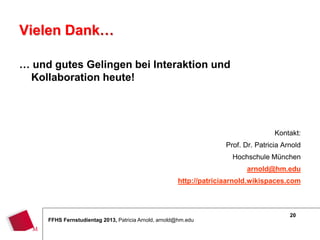 20
FFHS Fernstudientag 2013, Patricia Arnold, arnold@hm.edu
Vielen Dank…
… und gutes Gelingen bei Interaktion und
Kollaboration heute!
Kontakt:
Prof. Dr. Patricia Arnold
Hochschule München
arnold@hm.edu
http://patriciaarnold.wikispaces.com
 