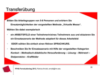21
FFHS Fernstudientag 2013, Patricia Arnold, arnold@hm.edu
Transferübung
Bilden Sie Arbeitsgruppen von 5-8 Personen und erörtern Sie
Einsatzmöglichkeiten der vorgestellten Methode „Virtuelle Messe“.
Wählen Sie dabei exemplarisch
 ein ARBEITSFELD einer Teilnehmerin/eines Teilnehmers aus und skizzieren Sie
ein Einsatzszenario der Methode adaptiert für dieses Arbeitsfeld
 ODER wählen Sie einfach einen fiktiven SPRACHKURS.
 Beschreiben Sie Ihr Einsatzszenario mit Hilfe der vorgestellten Kategorien
Kontext – Methodisch-didaktische Herausforderung – Lösung – Mehrwert –
Stolpersteine – Kraftfelder
 