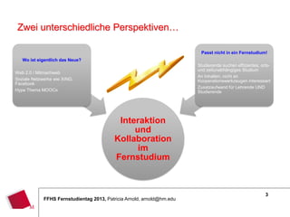 3
FFHS Fernstudientag 2013, Patricia Arnold, arnold@hm.edu
Interaktion
und
Kollaboration
im
Fernstudium
Wo ist eigentlich das Neue?
Web 2.0 / Mitmachweb
Soziale Netzwerke wie XING,
Facebook
Hype Thema MOOCs
Passt nicht in ein Fernstudium!
Studierende suchen effizientes, orts-
und zeitunabhängiges Studium
An Inhalten, nicht an
Kooperationswerkzeugen interessiert
Zusatzaufwand für Lehrende UND
Studierende
Zwei unterschiedliche Perspektiven…
 