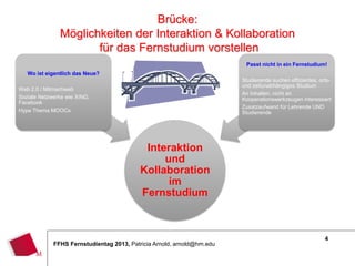 4
FFHS Fernstudientag 2013, Patricia Arnold, arnold@hm.edu
Interaktion
und
Kollaboration
im
Fernstudium
Wo ist eigentlich das Neue?
Web 2.0 / Mitmachweb
Soziale Netzwerke wie XING,
Facebook
Hype Thema MOOCs
Passt nicht in ein Fernstudium!
Studierende suchen effizientes, orts-
und zeitunabhängiges Studium
An Inhalten, nicht an
Kooperationswerkzeugen interessiert
Zusatzaufwand für Lehrende UND
Studierende
Brücke:
Möglichkeiten der Interaktion & Kollaboration
für das Fernstudium vorstellen
 