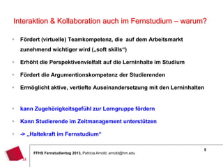 5
FFHS Fernstudientag 2013, Patricia Arnold, arnold@hm.edu
 Fördert (virtuelle) Teamkompetenz, die auf dem Arbeitsmarkt
zunehmend wichtiger wird („soft skills“)
 Erhöht die Perspektivenvielfalt auf die Lerninhalte im Studium
 Fördert die Argumentionskompetenz der Studierenden
 Ermöglicht aktive, vertiefte Auseinandersetzung mit den Lerninhalten
 kann Zugehörigkeitsgefühl zur Lerngruppe fördern
 Kann Studierende im Zeitmanagement unterstützen
 -> „Haltekraft im Fernstudium“
Interaktion & Kollaboration auch im Fernstudium – warum?
 