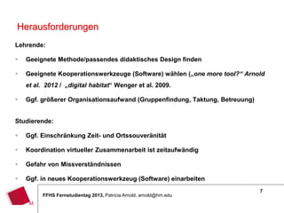 7
FFHS Fernstudientag 2013, Patricia Arnold, arnold@hm.edu
Lehrende:
 Geeignete Methode/passendes didaktisches Design finden
 Geeignete Kooperationswerkzeuge (Software) wählen („one more tool?“ Arnold
et al. 2012 / „digital habitat“ Wenger et al. 2009.
 Ggf. größerer Organisationsaufwand (Gruppenfindung, Taktung, Betreuung)
Studierende:
 Ggf. Einschränkung Zeit- und Ortssouveränität
 Koordination virtueller Zusammenarbeit ist zeitaufwändig
 Gefahr von Missverständnissen
 Ggf. in neues Kooperationswerkzeug (Software) einarbeiten
Herausforderungen
 