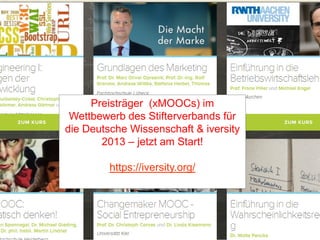 „X-MOOCs“: Ivy League für alle?

Preisträger (xMOOCs) im
Wettbewerb des Stifterverbands für
die Deutsche Wissenschaft & iversity
2013 – jetzt am Start!
https://iversity.org/

E-Learning Tag 22.10.2013 Jena , Patricia Arnold, arnold@hm.edu

13

13

 