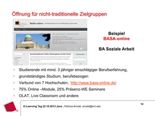 Öffnung für nicht-traditionelle Zielgruppen

Beispiel
BASA-online
BA Soziale Arbeit



Studierende mit mind. 3 jähriger einschlägiger Berufserfahrung,



grundständiges Studium, berufsbezogen



Verbund von 7 Hochschulen, http://www.basa-online.de/



75% Online –Module, 25% Präsenz-WE Seminare



OLAT, Live Classroom und andere
E-Learning Tag 22.10.2013 Jena , Patricia Arnold, arnold@hm.edu

14

 