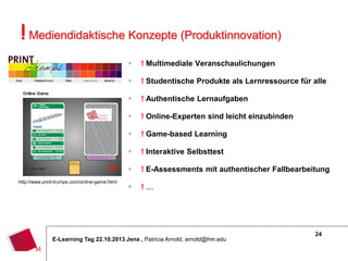! Mediendidaktische Konzepte (Produktinnovation)



! Studentische Produkte als Lernressource für alle



! Authentische Lernaufgaben



! Online-Experten sind leicht einzubinden



! Game-based Learning



! Interaktive Selbsttest


http://www.print-trumps.com/online-game.html

! Multimediale Veranschaulichungen

! E-Assessments mit authentischer Fallbearbeitung



!…

E-Learning Tag 22.10.2013 Jena , Patricia Arnold, arnold@hm.edu

24

 