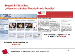 Beispiel BASA-online
„Wissenschaftlicher Theorie-Praxis-Transfer“

Reflexion des Lernprozesses im
e-Portfolio auf mahara
Kollegiale Beratung online auf
kokom.net

E-Learning Tag 22.10.2013 Jena , Patricia Arnold, arnold@hm.edu

25

 