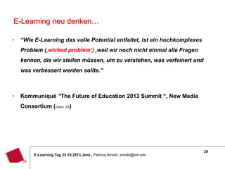 E-Learning neu denken…


“Wie E-Learning das volle Potential entfaltet, ist ein hochkomplexes
Problem (‚wicked problem‘) ,weil wir noch nicht einmal alle Fragen
kennen, die wir stellen müssen, um zu verstehen, was verfeinert und
was verbessert werden sollte.”



Kommuniqué “The Future of Education 2013 Summit “, New Media
Consortium (Übers. PA)

E-Learning Tag 22.10.2013 Jena , Patricia Arnold, arnold@hm.edu

29

 