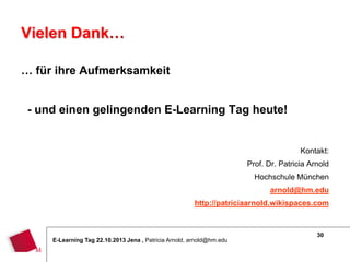 Vielen Dank…
… für ihre Aufmerksamkeit
- und einen gelingenden E-Learning Tag heute!
Kontakt:
Prof. Dr. Patricia Arnold
Hochschule München
arnold@hm.edu
http://patriciaarnold.wikispaces.com

E-Learning Tag 22.10.2013 Jena , Patricia Arnold, arnold@hm.edu

30

 