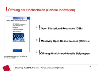 ! Öffnung der Hochschulen (Soziale Innovation)
 ! Open Educational Resources (OER)
 ! Massively Open Online Courses (MOOCs)
http://www.waxmann.com/?id=20&cHa
sh=1&buchnr=2058

 !Öffnung für nicht-traditionelle Zielgruppen

E-Learning Tag 22.10.2013 Jena , Patricia Arnold, arnold@hm.edu

4

 