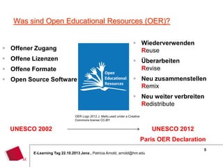 Was sind Open Educational Resources (OER)?
 Wiederverwenden
Reuse

 Offener Zugang
 Offene Lizenzen

 Überarbeiten
Revise

 Offene Formate
 Open Source Software

 Neu zusammenstellen
Remix
 Neu weiter verbreiten
Redistribute

OER Logo 2012 J. Mello,used under a Creative
Commons license CC-BY

UNESCO 2002

UNESCO 2012
Paris OER Declaration

E-Learning Tag 22.10.2013 Jena , Patricia Arnold, arnold@hm.edu

5

 
