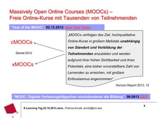 Massively Open Online Courses (MOOCs) –
Freie Online-Kurse mit Tausenden von Teilnehmenden
“Year of the MOOC”, 02.12.2012, New York Times
„MOOCs verfolgen das Ziel, hochqualitative

cMOOCs
Daniel 2012

xMOOCs

Online-Kurse in großem Maßstab unabhängig
von Standort und Vorbildung der
Teilnehmenden anzubieten und werden
aufgrund ihrer hohen Sichtbarkeit und ihres
Potentials, eine bisher unvorstellbare Zahl von
Lernenden zu erreichen, mit großem
Enthusiasmus angenommen“
Horizon Report 2013, 12

“MOOC: Digitale Vorlesungshäppchen revolutionieren die Bildung”, 06.0613 ZEIT
E-Learning Tag 22.10.2013 Jena , Patricia Arnold, arnold@hm.edu

8

 
