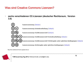 Was sind Creative Commons Lizenzen?

   sechs verschiedenen CC-Lizenzen (deutscher Rechtsraum, Version
    3.0)




    http://de.creativecommons.org/was-ist-cc/




                                                                      12
             TUM eLearning Tag 2013, Patricia Arnold, arnold@hm.edu
 