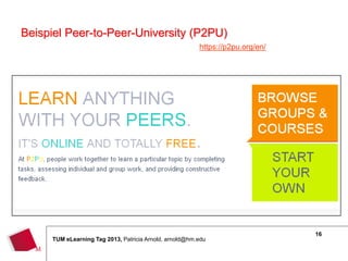 Beispiel Peer-to-Peer-University (P2PU)
                                                        https://p2pu.org/en/




                                                                               16
     TUM eLearning Tag 2013, Patricia Arnold, arnold@hm.edu
 