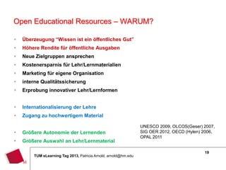 Open Educational Resources – WARUM?

   Überzeugung “Wissen ist ein öffentliches Gut”
   Höhere Rendite für öffentliche Ausgaben
   Neue Zielgruppen ansprechen
   Kostenersparnis für Lehr/Lernmaterialien
   Marketing für eigene Organisation
   interne Qualitätssicherung
   Erprobung innovativer Lehr/Lernformen


   Internationalisierung der Lehre
   Zugang zu hochwertigem Material

                                                                 UNESCO 2009, OLCOS(Geser) 2007,
   Größere Autonomie der Lernenden                              SIG OER 2012, OECD (Hylen) 2006,
                                                                 OPAL 2011
   Größere Auswahl an Lehr/Lernmaterial

                                                                                            19
        TUM eLearning Tag 2013, Patricia Arnold, arnold@hm.edu
 