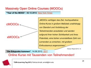 Massively Open Online Courses (MOOCs)
“Year of the MOOC”, 02.12.2012, New York Times


                                         „MOOCs verfolgen das Ziel, hochqualitative

cMOOCs                                   Online-Kurse in großem Maßstab unabhängig
                                         von Standort und Vorbildung der
                                         Teilnehmenden anzubieten und werden
                                         aufgrund ihrer hohen Sichtbarkeit und ihres
xMOOCs                                   Potentials, eine bisher unvorstellbare Zahl von
                                         Lernenden zu erreichen, mit großem
                                         Enthusiasmus angenommen“
                                                                        Horizon Report 2013, 12

“Die Edupunks kommen!”, 14.06.2012, ZEIT
  Online Kurse mit Tausenden von Teilnehmenden!
                                                                                                  21
       TUM eLearning Tag 2013, Patricia Arnold, arnold@hm.edu
 