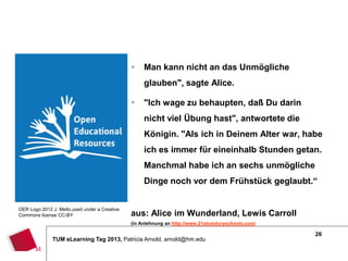     Man kann nicht an das Unmögliche
                                                    glauben", sagte Alice.

                                                   "Ich wage zu behaupten, daß Du darin
                                                    nicht viel Übung hast", antwortete die
                                                    Königin. "Als ich in Deinem Alter war, habe
                                                    ich es immer für eineinhalb Stunden getan.
                                                    Manchmal habe ich an sechs unmögliche
                                                    Dinge noch vor dem Frühstück geglaubt.“


OER Logo 2012 J. Mello,used under a Creative
Commons license CC-BY                          aus: Alice im Wunderland, Lewis Carroll
                                               (in Anlehnung an http://www.21stcenturyschools.com/

                                                                                                     26
              TUM eLearning Tag 2013, Patricia Arnold, arnold@hm.edu
 