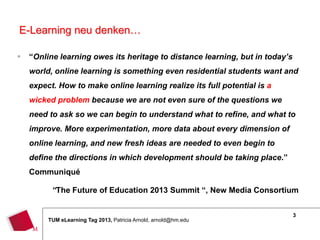 E-Learning neu denken…

   “Online learning owes its heritage to distance learning, but in today’s
    world, online learning is something even residential students want and
    expect. How to make online learning realize its full potential is a
    wicked problem because we are not even sure of the questions we
    need to ask so we can begin to understand what to refine, and what to
    improve. More experimentation, more data about every dimension of
    online learning, and new fresh ideas are needed to even begin to
    define the directions in which development should be taking place.”
    Communiqué

          “The Future of Education 2013 Summit “, New Media Consortium


                                                                              3
         TUM eLearning Tag 2013, Patricia Arnold, arnold@hm.edu
 