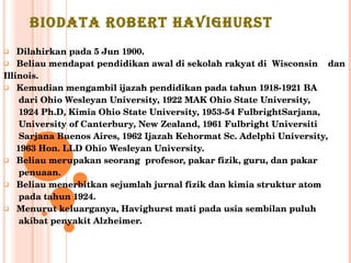 BIODATA ROBERT HAVIGHURST Dilahirkan pada 5 Jun 1900. Beliau mendapat pendidikan awal di sekolah rakyat di  Wisconsin  dan  Illinois. Kemudian mengambil ijazah pendidikan pada tahun 1918-1921 BA  dari Ohio Wesleyan University, 1922 MAK Ohio State University,  1924 Ph.D, Kimia Ohio State University, 1953-54 FulbrightSarjana,  University of Canterbury, New Zealand, 1961 Fulbright Universiti  Sarjana Buenos Aires, 1962 Ijazah Kehormat Sc. Adelphi University,  1963 Hon. LLD Ohio Wesleyan University.  Beliau merupakan seorang  profesor, pakar fizik, guru, dan pakar  penuaan. Beliau menerbitkan sejumlah jurnal fizik dan kimia struktur atom  pada tahun 1924. Menurut keluarganya, Havighurst mati pada usia sembilan puluh  akibat penyakit Alzheimer. 