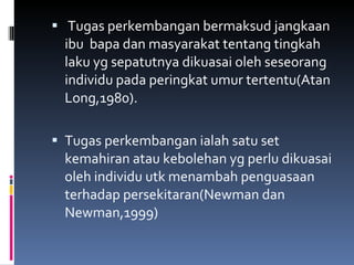 Tugas perkembangan bermaksud jangkaan ibu  bapa dan masyarakat tentang tingkah laku yg sepatutnya dikuasai oleh seseorang individu pada peringkat umur tertentu(Atan Long,1980). Tugas perkembangan ialah satu set kemahiran atau kebolehan yg perlu dikuasai oleh individu utk menambah penguasaan terhadap persekitaran(Newman dan Newman,1999) 