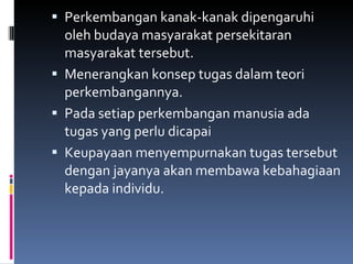 Perkembangan kanak-kanak dipengaruhi oleh budaya masyarakat persekitaran masyarakat tersebut. Menerangkan konsep tugas dalam teori perkembangannya. Pada setiap perkembangan manusia ada tugas yang perlu dicapai Keupayaan menyempurnakan tugas tersebut dengan jayanya akan membawa kebahagiaan kepada individu. 