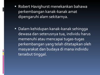 Robert Havighurst menekankan bahawa perkembangan kanak-kanak amat dipengaruhi alam sekitarnya. Dalam kehidupan kanak-kanak sehingga dewasa dan seterusnya tua, individu harus memenuhi atau mencapai tugas-tugas perkembangan yang telah ditetapkan oleh masyarakat dan budaya di mana individu tersebut tinggal. 