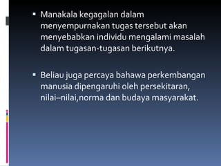 Manakala kegagalan dalam menyempurnakan tugas tersebut akan menyebabkan individu mengalami masalah dalam tugasan-tugasan berikutnya. Beliau juga percaya bahawa perkembangan manusia dipengaruhi oleh persekitaran,  nilai–nilai,norma dan budaya masyarakat. 