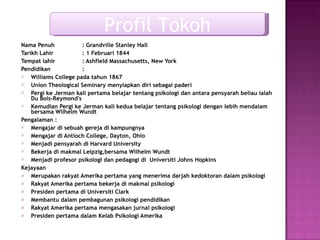 Nama Penuh  : Grandville Stanley Hall Tarikh Lahir : 1 Februari 1844 Tempat lahir  : Ashfield Massachusetts, New York Pendidikan :  Williams College pada tahun 1867 Union Theological Seminary menyiapkan diri sebagai paderi Pergi ke Jerman kali pertama belajar tentang psikologi dan antara pensyarah beliau ialah  Du Bois-Reymond's  Kemudian Pergi ke Jerman kali kedua belajar tentang psikologi dengan lebih mendalam bersama  Wilhelm Wundt Pengalaman :  Mengajar di sebuah gereja di kampungnya Mengajar di Antioch College, Dayton, Ohio Menjadi pensyarah di Harvard University Bekerja di makmal Leipzig,bersama  Wilhelm Wundt Menjadi profesor psikologi dan pedagogi di  Universiti Johns Hopkins Kejayaan Merupakan rakyat Amerika pertama yang menerima darjah kedoktoran dalam psikologi Rakyat Amerika pertama bekerja di makmal psikologi Presiden pertama di Universiti Clark Membantu dalam pembagunan psikologi pendidikan Rakyat Amerika pertama mengasakan jurnal psikologi Presiden pertama dalam Kelab Psikologi Amerika Profil Tokoh 