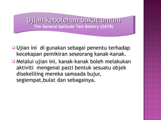 Ujian ini  di gunakan sebagai penentu terhadap kecekapan pemikiran seseorang kanak-kanak. Melalui ujian ini, kanak-kanak boleh melakukan aktiviti  mengenal pasti bentuk sesuatu objek disekeliling mereka samaada bujur, segiempat,bulat dan sebagainya. Ujian kebolehan bakat umum The General Aptitude Test Battery (GATB) 