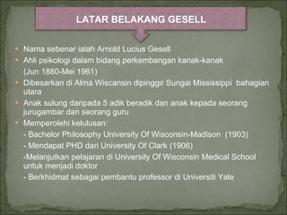 Nama sebenar ialah Arnold Lucius Gesell Ahli psikologi dalam bidang perkembangan kanak-kanak  (Jun 1880-Mei 1961) Dibesarkan di Alma Wiscansin dipinggir Sungai Mississippi  bahagian utara Anak sulung daripada 5 adik beradik dan anak kepada seorang jurugambar dan seorang guru Memperolehi kelulusan: - Bachelor Philosophy University Of Wisconsin-Madison  (1903) - Mendapat PHD dari University Of Clark (1906) -Melanjutkan pelajaran di University Of Wisconsin Medical School untuk menjadi doktor - Berkhidmat sebagai pembantu professor di Universiti Yale LATAR BELAKANG GESELL 