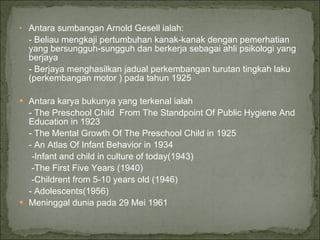Antara sumbangan Arnold Gesell ialah: - Beliau mengkaji pertumbuhan kanak-kanak dengan pemerhatian yang bersungguh-sungguh dan berkerja sebagai ahli psikologi yang berjaya - Berjaya menghasilkan jadual perkembangan turutan tingkah laku (perkembangan motor ) pada tahun 1925 Antara karya bukunya yang terkenal ialah - The Preschool Child  From The Standpoint Of Public Hygiene And Education in 1923 - The Mental Growth Of The Preschool Child in 1925 - An Atlas Of Infant Behavior in 1934 -Infant and child in culture of today(1943) -The First Five Years (1940) -Childrent from 5-10 years old (1946) - Adolescents(1956)  Meninggal dunia pada 29 Mei 1961 