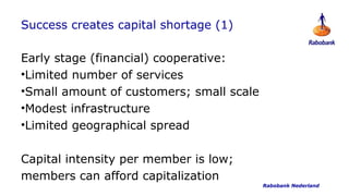 Success creates capital shortage (1)

Early stage (financial) cooperative:
•Limited number of services
•Small amount of customers; small scale
•Modest infrastructure
•Limited geographical spread

Capital intensity per member is low;
members can afford capitalization
                                          Rabobank Nederland
 