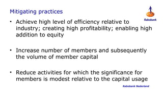 Mitigating practices
• Achieve high level of efficiency relative to
  industry; creating high profitability; enabling high
  addition to equity

• Increase number of members and subsequently
  the volume of member capital

• Reduce activities for which the significance for
  members is modest relative to the capital usage
                                          Rabobank Nederland
 