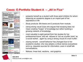 Slide 11
HCII 2014
Patricia Arnold, arnold@hm.edu
Cases: E-Portfolio Student A – „All in Flux“
 presents herself as a student with three adult children for whom
obtaining an academic degree is an import part of her
aspirations in life
 Study products: BA thesis and 2 products from module.
 Using strong visual clues she argues that studying does not
mean creating “heaps” of knowledge but rather building a
growing network of knowledge.
 most valuable in-sight gained from her studies for her
professional future: she will refuses to “act as a buffer zone” as
a social worker , again by using a strong visual of a train buffer.
 closing remark: overall behavior has changed due to her
academic studies: she now adopts a critical stance everywhere
and e.g. requests sources for information, even in small talk
conversations.
 Mahara: linear text, sections, and graphics
 